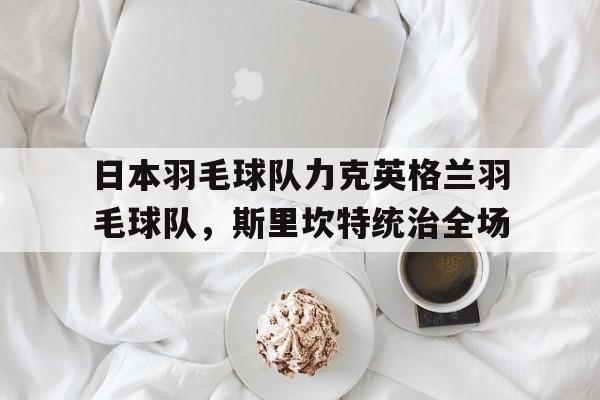 PG电子娱乐官网-日本羽毛球队力克英格兰羽毛球队，斯里坎特统治全场的简单介绍